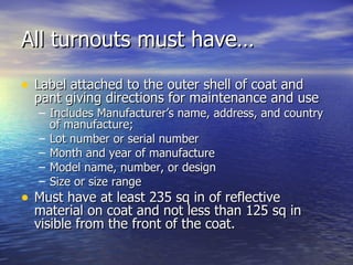 All turnouts must have…

• Label attached to the outer shell of coat and
  pant giving directions for maintenance and use
  – Includes Manufacturer’s name, address, and country
    of manufacture;
  – Lot number or serial number
  – Month and year of manufacture
  – Model name, number, or design
  – Size or size range
• Must have at least 235 sq in of reflective
  material on coat and not less than 125 sq in
  visible from the front of the coat.
 