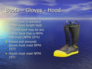 Boots – Gloves - Hood
• Issued boot is standard
    rubber knee length boot
•   Personal boot may be any
    leather boot that is NFPA
    approved (NFPA 1974)
•   Issued and personal
    gloves must meet NFPA
    1973
•   Hoods must meet NFPA
    1971
 