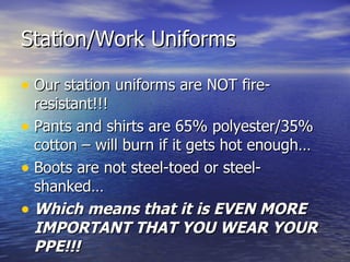 Station/Work Uniforms

• Our station uniforms are NOT fire-
  resistant!!!
• Pants and shirts are 65% polyester/35%
  cotton – will burn if it gets hot enough…
• Boots are not steel-toed or steel-
  shanked…
• Which means that it is EVEN MORE
  IMPORTANT THAT YOU WEAR YOUR
  PPE!!!
 