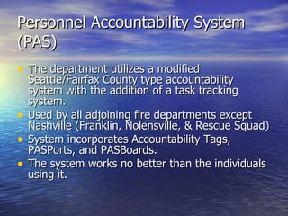 Personnel Accountability System
(PAS)
• The department utilizes a modified
    Seattle/Fairfax County type accountability
    system with the addition of a task tracking
    system.
•   Used by all adjoining fire departments except
    Nashville (Franklin, Nolensville, & Rescue Squad)
•   System incorporates Accountability Tags,
    PASPorts, and PASBoards.
•   The system works no better than the individuals
    using it.
 