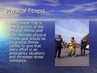 Physical fitness…

• The Combat Test is
    only a portion of the
    physical fitness goal
•   Your ultimate physical
    fitness goal should be
    fireground fitness
    (ability to give that
    extra effort in an
    emergency situation)
    and increased stress
    resistance.
 