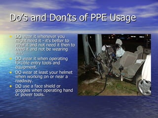 Do’s and Don’ts of PPE Usage
• DO wear it whenever you
  might need it - it’s better to
  wear it and not need it then to
  need it and not be wearing
  it!!!.
• DO wear it when operating
  forcible entry tools and
  equipment.
• DO wear at least your helmet
  when working on or near a
  roadway.
• DO use a face shield or
  goggles when operating hand
  or power tools.
 