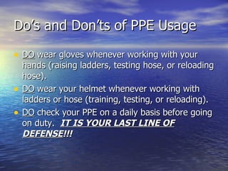 Do’s and Don’ts of PPE Usage

• DO wear gloves whenever working with your
    hands (raising ladders, testing hose, or reloading
    hose).
•   DO wear your helmet whenever working with
    ladders or hose (training, testing, or reloading).
•   DO check your PPE on a daily basis before going
    on duty. IT IS YOUR LAST LINE OF
    DEFENSE!!!
 