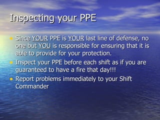 Inspecting your PPE

• Since YOUR PPE is YOUR last line of defense, no
    one but YOU is responsible for ensuring that it is
    able to provide for your protection.
•   Inspect your PPE before each shift as if you are
    guaranteed to have a fire that day!!!
•   Report problems immediately to your Shift
    Commander
 