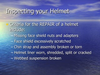 Inspecting your Helmet

• Criteria for the REPAIR of a helmet
 include:
  – Missing face shield nuts and adapters
  – Face shield excessively scratched
  – Chin strap and assembly broken or torn
  – Helmet liner worn, shredded, split or cracked
  – Webbed suspension broken
 