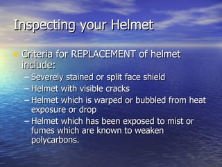 Inspecting your Helmet

• Criteria for REPLACEMENT of helmet
 include:
  – Severely stained or split face shield
  – Helmet with visible cracks
  – Helmet which is warped or bubbled from heat
    exposure or drop
  – Helmet which has been exposed to mist or
    fumes which are known to weaken
    polycarbons.
 