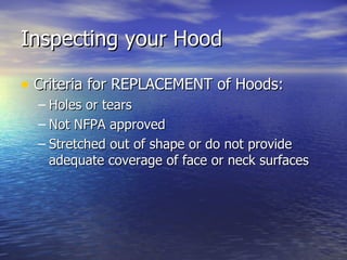 Inspecting your Hood

• Criteria for REPLACEMENT of Hoods:
  – Holes or tears
  – Not NFPA approved
  – Stretched out of shape or do not provide
    adequate coverage of face or neck surfaces
 