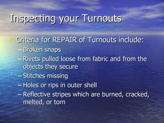 Inspecting your Turnouts

• Criteria for REPAIR of Turnouts include:
  – Broken snaps
  – Rivets pulled loose from fabric and from the
    objects they secure
  – Stitches missing
  – Holes or rips in outer shell
  – Reflective stripes which are burned, cracked,
    melted, or torn
 