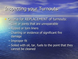 Inspecting your Turnouts

• Criteria for REPLACEMENT of turnouts:
  – Coat or pants that are unrepairable
  – Ripped or torn liners
  – Charring or evidence of significant fire
    damage
  – Improper fit
  – Soiled with oil, tar, fuels to the point that they
    cannot be cleaned
 