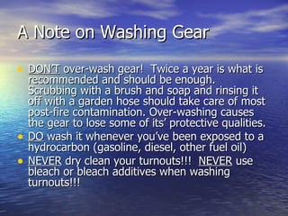 A Note on Washing Gear

• DON’T over-wash gear! Twice a year is what is
    recommended and should be enough.
    Scrubbing with a brush and soap and rinsing it
    off with a garden hose should take care of most
    post-fire contamination. Over-washing causes
    the gear to lose some of its’ protective qualities.
•   DO wash it whenever you’ve been exposed to a
    hydrocarbon (gasoline, diesel, other fuel oil)
•   NEVER dry clean your turnouts!!! NEVER use
    bleach or bleach additives when washing
    turnouts!!!
 