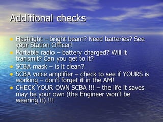 Additional checks

• Flashlight – bright beam? Need batteries? See
    your Station Officer!
•   Portable radio – battery charged? Will it
    transmit? Can you get to it?
•   SCBA mask – is it clean?
•   SCBA voice amplifier – check to see if YOURS is
    working – don’t forget it in the AM!
•   CHECK YOUR OWN SCBA !!! – the life it saves
    may be your own (the Engineer won’t be
    wearing it) !!!
 