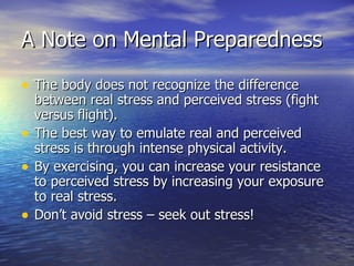 A Note on Mental Preparedness

• The body does not recognize the difference
    between real stress and perceived stress (fight
    versus flight).
•   The best way to emulate real and perceived
    stress is through intense physical activity.
•   By exercising, you can increase your resistance
    to perceived stress by increasing your exposure
    to real stress.
•   Don’t avoid stress – seek out stress!
 