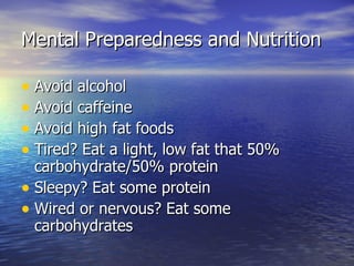 Mental Preparedness and Nutrition

• Avoid alcohol
• Avoid caffeine
• Avoid high fat foods
• Tired? Eat a light, low fat that 50%
  carbohydrate/50% protein
• Sleepy? Eat some protein
• Wired or nervous? Eat some
  carbohydrates
 