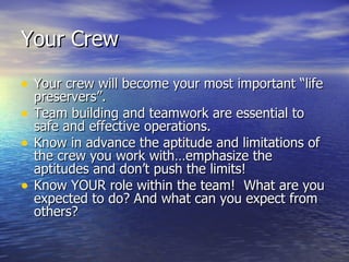 Your Crew

• Your crew will become your most important “life
    preservers”.
•   Team building and teamwork are essential to
    safe and effective operations.
•   Know in advance the aptitude and limitations of
    the crew you work with…emphasize the
    aptitudes and don’t push the limits!
•   Know YOUR role within the team! What are you
    expected to do? And what can you expect from
    others?
 