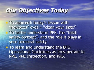 Our Objectives Today

• To approach today’s lesson with
  “newbees” eyes – “clean your slate”
• To better understand PPE, the “total
  safety concept”, and the role it plays in
  your personal safety
• To learn and understand the BFD
  Operational Guidelines as they pertain to
  PPE, PPE Inspection, and PAS.
 
