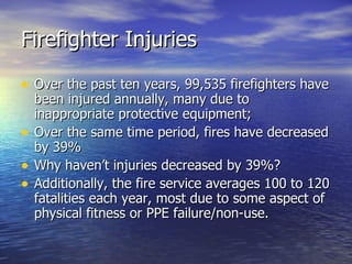 Firefighter Injuries

• Over the past ten years, 99,535 firefighters have
    been injured annually, many due to
    inappropriate protective equipment;
•   Over the same time period, fires have decreased
    by 39%
•   Why haven’t injuries decreased by 39%?
•   Additionally, the fire service averages 100 to 120
    fatalities each year, most due to some aspect of
    physical fitness or PPE failure/non-use.
 