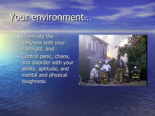 Your environment…
 – Illuminate the
   darkness with your
   flashlight, and
 – Control panic, chaos,
   and disorder with your
   ability, aptitude, and
   mental and physical
   toughness.
 