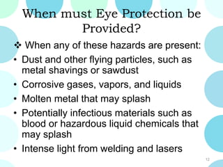 When must Eye Protection be
Provided?
 When any of these hazards are present:
• Dust and other flying particles, such as
metal shavings or sawdust
• Corrosive gases, vapors, and liquids
• Molten metal that may splash
• Potentially infectious materials such as
blood or hazardous liquid chemicals that
may splash
• Intense light from welding and lasers
12
 
