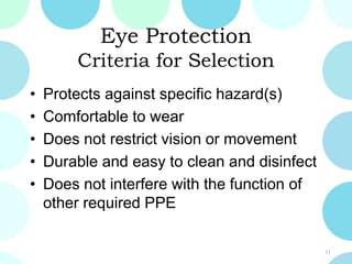Eye Protection
Criteria for Selection
• Protects against specific hazard(s)
• Comfortable to wear
• Does not restrict vision or movement
• Durable and easy to clean and disinfect
• Does not interfere with the function of
other required PPE
11
 