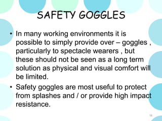 SAFETY GOGGLES
• In many working environments it is
possible to simply provide over – goggles ,
particularly to spectacle wearers , but
these should not be seen as a long term
solution as physical and visual comfort will
be limited.
• Safety goggles are most useful to protect
from splashes and / or provide high impact
resistance.
16
 