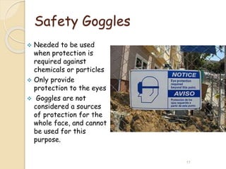 Safety Goggles
 Needed to be used
when protection is
required against
chemicals or particles
 Only provide
protection to the eyes
 Goggles are not
considered a sources
of protection for the
whole face, and cannot
be used for this
purpose.
17
 