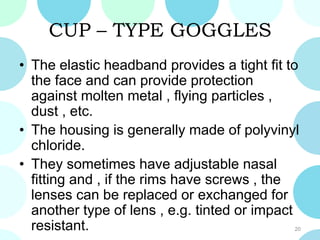 CUP – TYPE GOGGLES
• The elastic headband provides a tight fit to
the face and can provide protection
against molten metal , flying particles ,
dust , etc.
• The housing is generally made of polyvinyl
chloride.
• They sometimes have adjustable nasal
fitting and , if the rims have screws , the
lenses can be replaced or exchanged for
another type of lens , e.g. tinted or impact
resistant. 20
 