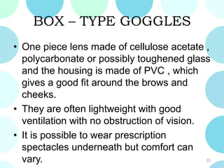 BOX – TYPE GOGGLES
• One piece lens made of cellulose acetate ,
polycarbonate or possibly toughened glass
and the housing is made of PVC , which
gives a good fit around the brows and
cheeks.
• They are often lightweight with good
ventilation with no obstruction of vision.
• It is possible to wear prescription
spectacles underneath but comfort can
vary. 22
 