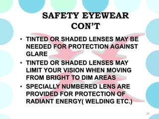 SAFETY EYEWEAR
CON’T
• TINTED OR SHADED LENSES MAY BE
NEEDED FOR PROTECTION AGAINST
GLARE
• TINTED OR SHADED LENSES MAY
LIMIT YOUR VISION WHEN MOVING
FROM BRIGHT TO DIM AREAS
• SPECIALLY NUMBERED LENS ARE
PROVIDED FOR PROTECTION OF
RADIANT ENERGY( WELDING ETC.)
25
 