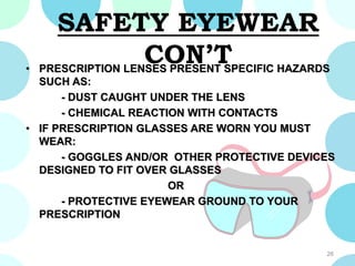 SAFETY EYEWEAR
CON’T• PRESCRIPTION LENSES PRESENT SPECIFIC HAZARDS
SUCH AS:
- DUST CAUGHT UNDER THE LENS
- CHEMICAL REACTION WITH CONTACTS
• IF PRESCRIPTION GLASSES ARE WORN YOU MUST
WEAR:
- GOGGLES AND/OR OTHER PROTECTIVE DEVICES
DESIGNED TO FIT OVER GLASSES
OR
- PROTECTIVE EYEWEAR GROUND TO YOUR
PRESCRIPTION
26
 