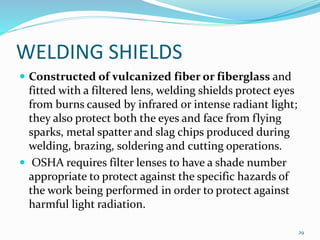 WELDING SHIELDS
 Constructed of vulcanized fiber or fiberglass and
fitted with a filtered lens, welding shields protect eyes
from burns caused by infrared or intense radiant light;
they also protect both the eyes and face from flying
sparks, metal spatter and slag chips produced during
welding, brazing, soldering and cutting operations.
 OSHA requires filter lenses to have a shade number
appropriate to protect against the specific hazards of
the work being performed in order to protect against
harmful light radiation.
29
 
