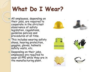 What Do I Wear?
 All employees, depending on
their jobs, are required to
cooperate in the strictest
observance of safety
legislation, regulations,
guideline policies and
procedures at all time.
 This includes wearing safety
shoes, hearing protection,
goggles, gloves, helmets,
safety vests, etc.
 Depending on their jobs,
employees are required to
wear all PPE while they are in
the manufacturing plant.
6
 