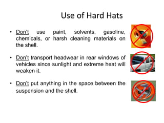 Use of Hard Hats
• Don’t use paint, solvents, gasoline,
chemicals, or harsh cleaning materials on
the shell.
• Don’t transport headwear in rear windows of
vehicles since sunlight and extreme heat will
weaken it.
• Don’t put anything in the space between the
suspension and the shell.
9
 