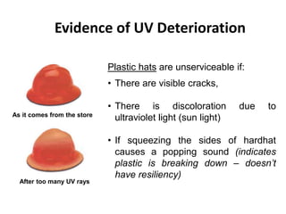 Evidence of UV Deterioration
As it comes from the store
After too many UV rays
Plastic hats are unserviceable if:
• There are visible cracks,
• There is discoloration due to
ultraviolet light (sun light)
• If squeezing the sides of hardhat
causes a popping sound (indicates
plastic is breaking down – doesn’t
have resiliency)
10
 
