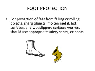 FOOT PROTECTION
• For protection of feet from falling or rolling
objects, sharp objects, molten metal, hot
surfaces, and wet slippery surfaces workers
should use appropriate safety shoes, or boots.
27
 