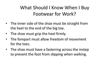 What Should I Know When I Buy
Footwear for Work?
• The inner side of the shoe must be straight from
the heel to the end of the big toe.
• The shoe must grip the heel firmly.
• The forepart must allow freedom of movement
for the toes.
• The shoe must have a fastening across the instep
to prevent the foot from slipping when walking.
29
 