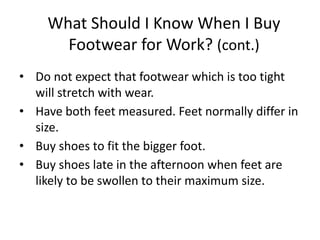 • Do not expect that footwear which is too tight
will stretch with wear.
• Have both feet measured. Feet normally differ in
size.
• Buy shoes to fit the bigger foot.
• Buy shoes late in the afternoon when feet are
likely to be swollen to their maximum size.
30
What Should I Know When I Buy
Footwear for Work? (cont.)
 