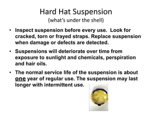 Hard Hat Suspension
(what’s under the shell)
• Inspect suspension before every use. Look for
cracked, torn or frayed straps. Replace suspension
when damage or defects are detected.
• Suspensions will deteriorate over time from
exposure to sunlight and chemicals, perspiration
and hair oils.
• The normal service life of the suspension is about
one year of regular use. The suspension may last
longer with intermittent use.
6
 