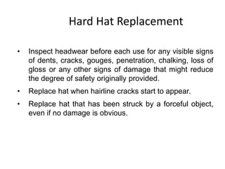 Hard Hat Replacement
• Inspect headwear before each use for any visible signs
of dents, cracks, gouges, penetration, chalking, loss of
gloss or any other signs of damage that might reduce
the degree of safety originally provided.
• Replace hat when hairline cracks start to appear.
• Replace hat that has been struck by a forceful object,
even if no damage is obvious.
8
 