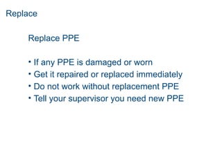 Replace
Replace PPE
• If any PPE is damaged or worn
• Get it repaired or replaced immediately
• Do not work without replacement PPE
• Tell your supervisor you need new PPE
 