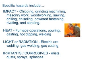 Specific hazards include…
IMPACT - Chipping, grinding machining,
masonry work, woodworking, sawing,
drilling, chiseling, powered fastening,
riveting, and sanding.
HEAT - Furnace operations, pouring,
casting, hot dipping, welding
LIGHT or RADIATION - Electric arc
welding, gas welding, gas cutting
IRRITANTS / CORROSIVES - mists,
dusts, sprays, splashes
 