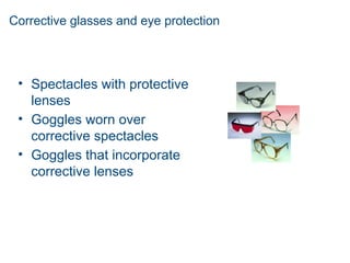 Corrective glasses and eye protection
• Spectacles with protective
lenses
• Goggles worn over
corrective spectacles
• Goggles that incorporate
corrective lenses
 