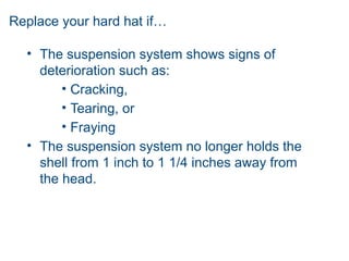 Replace your hard hat if…
• The suspension system shows signs of
deterioration such as:
• Cracking,
• Tearing, or
• Fraying
• The suspension system no longer holds the
shell from 1 inch to 1 1/4 inches away from
the head.
 