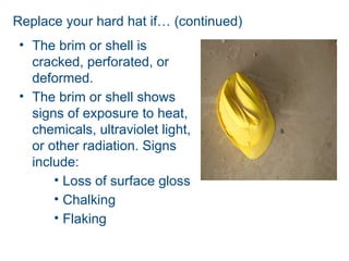 Replace your hard hat if… (continued)
• The brim or shell is
cracked, perforated, or
deformed.
• The brim or shell shows
signs of exposure to heat,
chemicals, ultraviolet light,
or other radiation. Signs
include:
• Loss of surface gloss
• Chalking
• Flaking
 