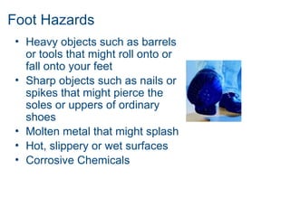 Foot Hazards
• Heavy objects such as barrels
or tools that might roll onto or
fall onto your feet
• Sharp objects such as nails or
spikes that might pierce the
soles or uppers of ordinary
shoes
• Molten metal that might splash
• Hot, slippery or wet surfaces
• Corrosive Chemicals
 