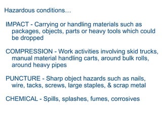Hazardous conditions…
IMPACT - Carrying or handling materials such as
packages, objects, parts or heavy tools which could
be dropped
COMPRESSION - Work activities involving skid trucks,
manual material handling carts, around bulk rolls,
around heavy pipes
PUNCTURE - Sharp object hazards such as nails,
wire, tacks, screws, large staples, & scrap metal
CHEMICAL - Spills, splashes, fumes, corrosives
 