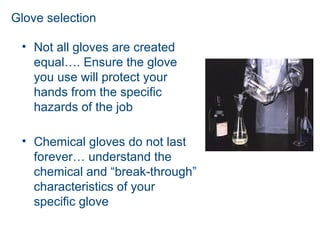Glove selection
• Not all gloves are created
equal…. Ensure the glove
you use will protect your
hands from the specific
hazards of the job
• Chemical gloves do not last
forever… understand the
chemical and “break-through”
characteristics of your
specific glove
 