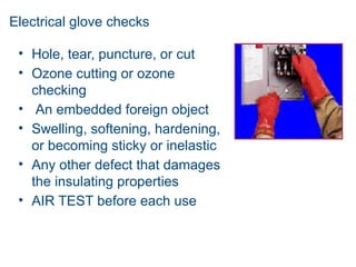 Electrical glove checks
• Hole, tear, puncture, or cut
• Ozone cutting or ozone
checking
• An embedded foreign object
• Swelling, softening, hardening,
or becoming sticky or inelastic
• Any other defect that damages
the insulating properties
• AIR TEST before each use
 