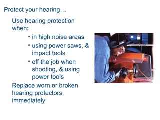 Protect your hearing…
Use hearing protection
when:
• in high noise areas
• using power saws, &
impact tools
• off the job when
shooting, & using
power tools
Replace worn or broken
hearing protectors
immediately
 