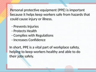 Personal protective equipment (PPE) is important
because it helps keep workers safe from hazards that
could cause injury or illness.
- Prevents Injuries
- Protects Health
- Complies with Regulations
- Increases Confidence
In short, PPE is a vital part of workplace safety,
helping to keep workers healthy and able to do
their jobs safely.
 