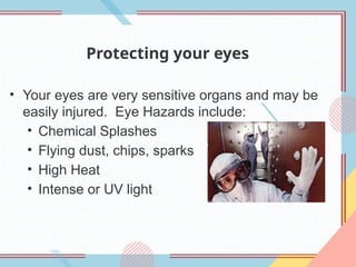 Protecting your eyes
• Your eyes are very sensitive organs and may be
easily injured. Eye Hazards include:
• Chemical Splashes
• Flying dust, chips, sparks
• High Heat
• Intense or UV light
 